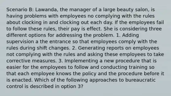 Scenario B: Lawanda, the manager of a large beauty salon, is having problems with employees no complying with the rules about clocking in and clocking out each day. If the employees fail to follow these rules, their pay is effect. She is considering three different options for addressing the problem. 1. Adding supervision a the entrance so that employees comply with the rules during shift changes. 2. Generating reports on employees not complying with the rules and asking these employees to take corrective measures. 3. Implementing a new procedure that is easier for the employees to follow and conducting training so that each employee knows the policy and the procedure before it is enacted. Which of the following approaches to bureaucratic control is described in option 3?