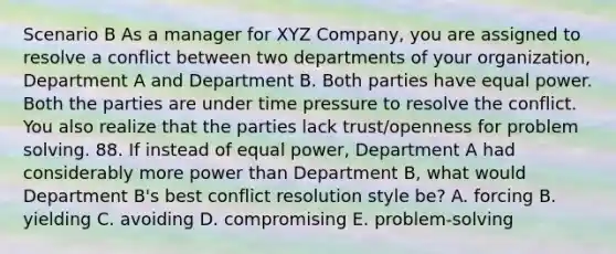 Scenario B As a manager for XYZ Company, you are assigned to resolve a conflict between two departments of your organization, Department A and Department B. Both parties have equal power. Both the parties are under time pressure to resolve the conflict. You also realize that the parties lack trust/openness for problem solving. 88. If instead of equal power, Department A had considerably more power than Department B, what would Department B's best conflict resolution style be? A. forcing B. yielding C. avoiding D. compromising E. problem-solving