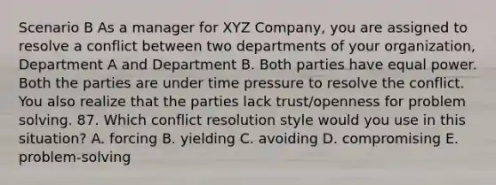 Scenario B As a manager for XYZ Company, you are assigned to resolve a conflict between two departments of your organization, Department A and Department B. Both parties have equal power. Both the parties are under time pressure to resolve the conflict. You also realize that the parties lack trust/openness for problem solving. 87. Which conflict resolution style would you use in this situation? A. forcing B. yielding C. avoiding D. compromising E. problem-solving