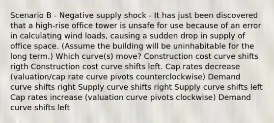 Scenario B - Negative supply shock - It has just been discovered that a high-rise office tower is unsafe for use because of an error in calculating wind loads, causing a sudden drop in supply of office space. (Assume the building will be uninhabitable for the long term.) Which curve(s) move? Construction cost curve shifts rigth Construction cost curve shifts left. Cap rates decrease (valuation/cap rate curve pivots counterclockwise) Demand curve shifts right Supply curve shifts right Supply curve shifts left Cap rates increase (valuation curve pivots clockwise) Demand curve shifts left