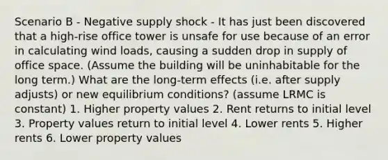 Scenario B - Negative supply shock - It has just been discovered that a high-rise office tower is unsafe for use because of an error in calculating wind loads, causing a sudden drop in supply of office space. (Assume the building will be uninhabitable for the long term.) What are the long-term effects (i.e. after supply adjusts) or new equilibrium conditions? (assume LRMC is constant) 1. Higher property values 2. Rent returns to initial level 3. Property values return to initial level 4. Lower rents 5. Higher rents 6. Lower property values