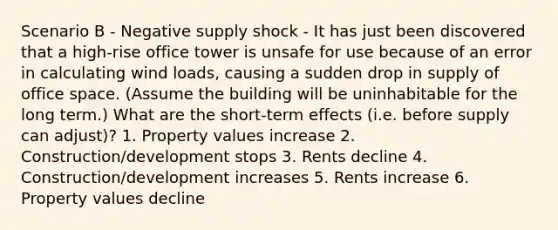 Scenario B - Negative supply shock - It has just been discovered that a high-rise office tower is unsafe for use because of an error in calculating wind loads, causing a sudden drop in supply of office space. (Assume the building will be uninhabitable for the long term.) What are the short-term effects (i.e. before supply can adjust)? 1. Property values increase 2. Construction/development stops 3. Rents decline 4. Construction/development increases 5. Rents increase 6. Property values decline