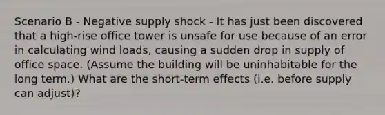 Scenario B - Negative supply shock - It has just been discovered that a high-rise office tower is unsafe for use because of an error in calculating wind loads, causing a sudden drop in supply of office space. (Assume the building will be uninhabitable for the long term.) What are the short-term effects (i.e. before supply can adjust)?