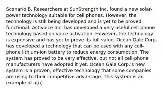 Scenario B. Researchers at SunStrength Inc. found a new solar-power technology suitable for cell phones. However, the technology is still being developed and is yet to be proved functional. Activoice Inc. has developed a very useful cell-phone technology based on voice activation. However, the technology is expensive and has yet to prove its full value. Ocean Gale Corp. has developed a technology that can be used with any cell-phone lithium-ion battery to reduce energy consumption. The system has proved to be very effective, but not all cell-phone manufacturers have adopted it yet. Ocean Gale Corp.'s new system is a proven, effective technology that some companies are using to their competitive advantage. This system is an example of a(n)