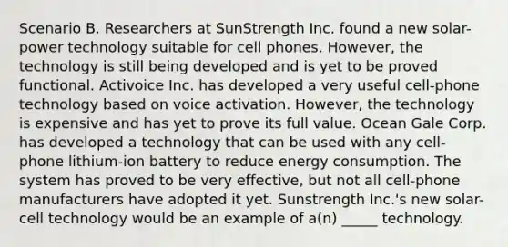 Scenario B. Researchers at SunStrength Inc. found a new solar-power technology suitable for cell phones. However, the technology is still being developed and is yet to be proved functional. Activoice Inc. has developed a very useful cell-phone technology based on voice activation. However, the technology is expensive and has yet to prove its full value. Ocean Gale Corp. has developed a technology that can be used with any cell-phone lithium-ion battery to reduce energy consumption. The system has proved to be very effective, but not all cell-phone manufacturers have adopted it yet. Sunstrength Inc.'s new solar-cell technology would be an example of a(n) _____ technology.