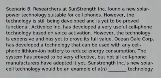 Scenario B. Researchers at SunStrength Inc. found a new solar-power technology suitable for cell phones. However, the technology is still being developed and is yet to be proved functional. Activoice Inc. has developed a very useful cell-phone technology based on voice activation. However, the technology is expensive and has yet to prove its full value. Ocean Gale Corp. has developed a technology that can be used with any cell-phone lithium-ion battery to reduce energy consumption. The system has proved to be very effective, but not all cell-phone manufacturers have adopted it yet. Sunstrength Inc.'s new solar-cell technology would be an example of a(n) ________ technology.