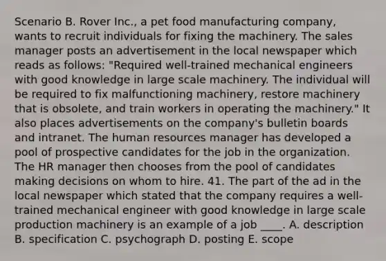 Scenario B. Rover Inc., a pet food manufacturing company, wants to recruit individuals for fixing the machinery. The sales manager posts an advertisement in the local newspaper which reads as follows: "Required well-trained mechanical engineers with good knowledge in large scale machinery. The individual will be required to fix malfunctioning machinery, restore machinery that is obsolete, and train workers in operating the machinery." It also places advertisements on the company's bulletin boards and intranet. The human resources manager has developed a pool of prospective candidates for the job in the organization. The HR manager then chooses from the pool of candidates making decisions on whom to hire. 41. The part of the ad in the local newspaper which stated that the company requires a well-trained mechanical engineer with good knowledge in large scale production machinery is an example of a job ____. A. description B. specification C. psychograph D. posting E. scope