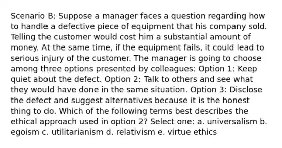 Scenario B: Suppose a manager faces a question regarding how to handle a defective piece of equipment that his company sold. Telling the customer would cost him a substantial amount of money. At the same time, if the equipment fails, it could lead to serious injury of the customer. The manager is going to choose among three options presented by colleagues: Option 1: Keep quiet about the defect. Option 2: Talk to others and see what they would have done in the same situation. Option 3: Disclose the defect and suggest alternatives because it is the honest thing to do. Which of the following terms best describes the ethical approach used in option 2? Select one: a. universalism b. egoism c. utilitarianism d. relativism e. virtue ethics