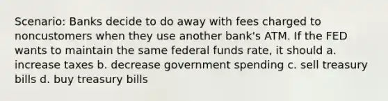 Scenario: Banks decide to do away with fees charged to noncustomers when they use another bank's ATM. If the FED wants to maintain the same federal funds rate, it should a. increase taxes b. decrease government spending c. sell treasury bills d. buy treasury bills