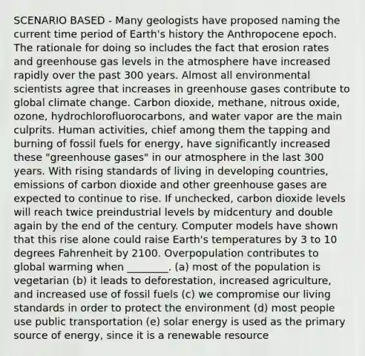 SCENARIO BASED - Many geologists have proposed naming the current time period of Earth's history the Anthropocene epoch. The rationale for doing so includes the fact that erosion rates and greenhouse gas levels in the atmosphere have increased rapidly over the past 300 years. Almost all environmental scientists agree that increases in greenhouse gases contribute to global climate change. Carbon dioxide, methane, nitrous oxide, ozone, hydrochlorofluorocarbons, and water vapor are the main culprits. Human activities, chief among them the tapping and burning of fossil fuels for energy, have significantly increased these "greenhouse gases" in our atmosphere in the last 300 years. With rising standards of living in developing countries, emissions of carbon dioxide and other greenhouse gases are expected to continue to rise. If unchecked, carbon dioxide levels will reach twice preindustrial levels by midcentury and double again by the end of the century. Computer models have shown that this rise alone could raise Earth's temperatures by 3 to 10 degrees Fahrenheit by 2100. Overpopulation contributes to global warming when ________. (a) most of the population is vegetarian (b) it leads to deforestation, increased agriculture, and increased use of fossil fuels (c) we compromise our living standards in order to protect the environment (d) most people use public transportation (e) solar energy is used as the primary source of energy, since it is a renewable resource