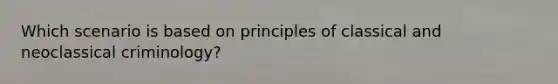 Which scenario is based on principles of classical and neoclassical criminology?