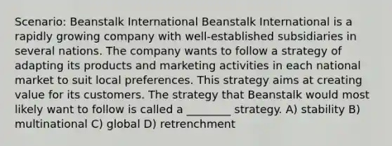 Scenario: Beanstalk International Beanstalk International is a rapidly growing company with well-established subsidiaries in several nations. The company wants to follow a strategy of adapting its products and marketing activities in each national market to suit local preferences. This strategy aims at creating value for its customers. The strategy that Beanstalk would most likely want to follow is called a ________ strategy. A) stability B) multinational C) global D) retrenchment