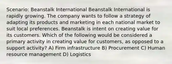 Scenario: Beanstalk International Beanstalk International is rapidly growing. The company wants to follow a strategy of adapting its products and marketing in each national market to suit local preferences. Beanstalk is intent on creating value for its customers. Which of the following would be considered a primary activity in creating value for customers, as opposed to a support activity? A) Firm infrastructure B) Procurement C) Human resource management D) Logistics