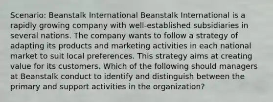 Scenario: Beanstalk International Beanstalk International is a rapidly growing company with well-established subsidiaries in several nations. The company wants to follow a strategy of adapting its products and marketing activities in each national market to suit local preferences. This strategy aims at creating value for its customers. Which of the following should managers at Beanstalk conduct to identify and distinguish between the primary and support activities in the organization?