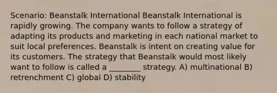 Scenario: Beanstalk International Beanstalk International is rapidly growing. The company wants to follow a strategy of adapting its products and marketing in each national market to suit local preferences. Beanstalk is intent on creating value for its customers. The strategy that Beanstalk would most likely want to follow is called a ________ strategy. A) multinational B) retrenchment C) global D) stability