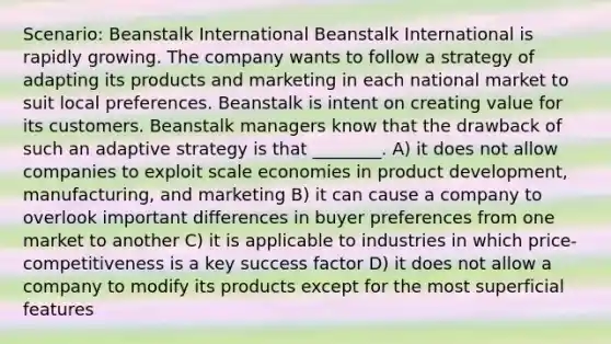 Scenario: Beanstalk International Beanstalk International is rapidly growing. The company wants to follow a strategy of adapting its products and marketing in each national market to suit local preferences. Beanstalk is intent on creating value for its customers. Beanstalk managers know that the drawback of such an adaptive strategy is that ________. A) it does not allow companies to exploit scale economies in product development, manufacturing, and marketing B) it can cause a company to overlook important differences in buyer preferences from one market to another C) it is applicable to industries in which price-competitiveness is a key success factor D) it does not allow a company to modify its products except for the most superficial features