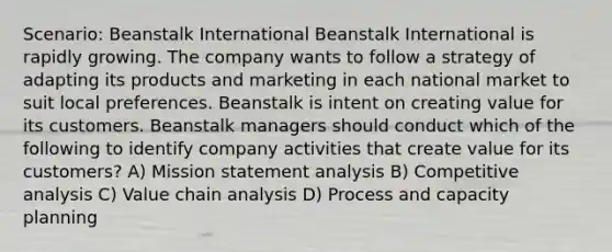 Scenario: Beanstalk International Beanstalk International is rapidly growing. The company wants to follow a strategy of adapting its products and marketing in each national market to suit local preferences. Beanstalk is intent on creating value for its customers. Beanstalk managers should conduct which of the following to identify company activities that create value for its customers? A) Mission statement analysis B) Competitive analysis C) Value chain analysis D) Process and capacity planning