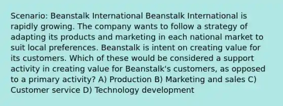 Scenario: Beanstalk International Beanstalk International is rapidly growing. The company wants to follow a strategy of adapting its products and marketing in each national market to suit local preferences. Beanstalk is intent on creating value for its customers. Which of these would be considered a support activity in creating value for Beanstalk's customers, as opposed to a primary activity? A) Production B) Marketing and sales C) Customer service D) Technology development