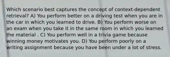 Which scenario best captures the concept of context-dependent retrieval? A) You perform better on a driving test when you are in the car in which you learned to drive. B) You perform worse on an exam when you take it in the same room in which you learned the material . C) You perform well in a trivia game because winning money motivates you. D) You perform poorly on a writing assignment because you have been under a lot of stress.