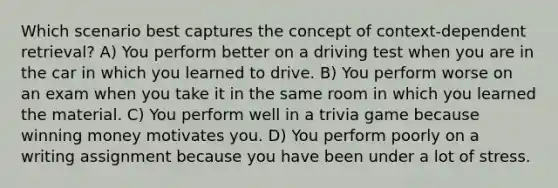 Which scenario best captures the concept of context-dependent retrieval? A) You perform better on a driving test when you are in the car in which you learned to drive. B) You perform worse on an exam when you take it in the same room in which you learned the material. C) You perform well in a trivia game because winning money motivates you. D) You perform poorly on a writing assignment because you have been under a lot of stress.