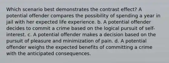 Which scenario best demonstrates the contrast effect? A potential offender compares the possibility of spending a year in jail with her expected life experience. b. A potential offender decides to commit a crime based on the logical pursuit of self-interest. c. A potential offender makes a decision based on the pursuit of pleasure and minimization of pain. d. A potential offender weighs the expected benefits of committing a crime with the anticipated consequences.