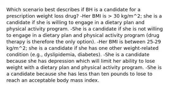 Which scenario best describes if BH is a candidate for a prescription weight loss drug? -Her BMI is > 30 kg/m^2; she is a candidate if she is willing to engage in a dietary plan and physical activity program. -She is a candidate if she is not willing to engage in a dietary plan and physical activity program (drug therapy is therefore the only option). -Her BMI is between 25-29 kg/m^2; she is a candidate if she has one other weight-related condition (e.g., dyslipidemia, diabetes). -She is a candidate because she has depression which will limit her ability to lose weight with a dietary plan and physical activity program. -She is a candidate because she has less than ten pounds to lose to reach an acceptable body mass index.