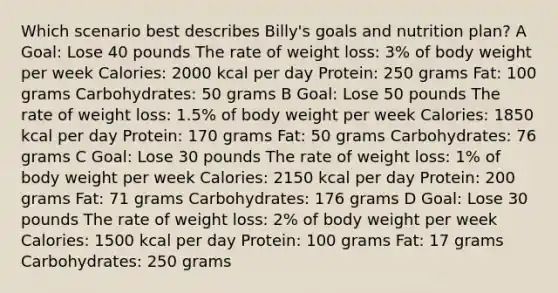 Which scenario best describes Billy's goals and nutrition plan? A Goal: Lose 40 pounds The rate of weight loss: 3% of body weight per week Calories: 2000 kcal per day Protein: 250 grams Fat: 100 grams Carbohydrates: 50 grams B Goal: Lose 50 pounds The rate of weight loss: 1.5% of body weight per week Calories: 1850 kcal per day Protein: 170 grams Fat: 50 grams Carbohydrates: 76 grams C Goal: Lose 30 pounds The rate of weight loss: 1% of body weight per week Calories: 2150 kcal per day Protein: 200 grams Fat: 71 grams Carbohydrates: 176 grams D Goal: Lose 30 pounds The rate of weight loss: 2% of body weight per week Calories: 1500 kcal per day Protein: 100 grams Fat: 17 grams Carbohydrates: 250 grams