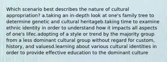 Which scenario best describes the nature of cultural appropriation? a.taking an in-depth look at one's family tree to determine genetic and cultural heritageb.taking time to examine ethnic identity in order to understand how it impacts all aspects of one's lifec.adopting of a style or trend by the majority group from a less dominant cultural group without regard for custom, history, and valuesd.learning about various cultural identities in order to provide effective education to the dominant culture