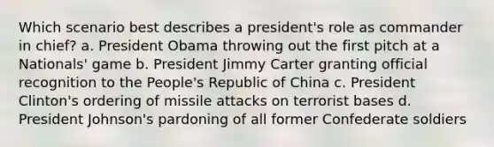 Which scenario best describes a president's role as commander in chief? a. President Obama throwing out the first pitch at a Nationals' game b. President Jimmy Carter granting official recognition to the People's Republic of China c. President Clinton's ordering of missile attacks on terrorist bases d. President Johnson's pardoning of all former Confederate soldiers