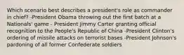 Which scenario best describes a president's role as commander in chief? -President Obama throwing out the first batch at a Nationals' game - President Jimmy Carter granting official recognition to the People's Republic of China -President Clinton's ordering of missile attacks on terrorist bases -President Johnson's pardoning of all former Confederate soldiers