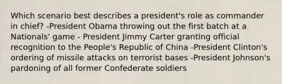 Which scenario best describes a president's role as commander in chief? -President Obama throwing out the first batch at a Nationals' game - President Jimmy Carter granting official recognition to the People's Republic of China -President Clinton's ordering of missile attacks on terrorist bases -President Johnson's pardoning of all former Confederate soldiers