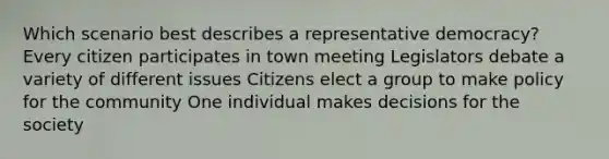 Which scenario best describes a representative democracy? Every citizen participates in town meeting Legislators debate a variety of different issues Citizens elect a group to make policy for the community One individual makes decisions for the society