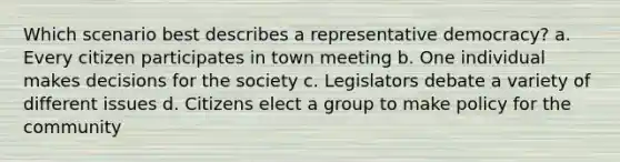 Which scenario best describes a representative democracy? a. Every citizen participates in town meeting b. One individual makes decisions for the society c. Legislators debate a variety of different issues d. Citizens elect a group to make policy for the community