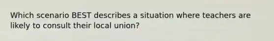 Which scenario BEST describes a situation where teachers are likely to consult their local union?