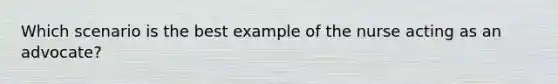 Which scenario is the best example of the nurse acting as an advocate?