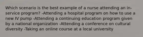 Which scenario is the best example of a nurse attending an in-service program? -Attending a hospital program on how to use a new IV pump -Attending a continuing education program given by a national organization -Attending a conference on cultural diversity -Taking an online course at a local university