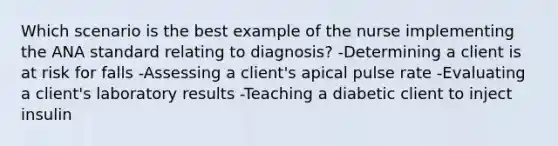 Which scenario is the best example of the nurse implementing the ANA standard relating to diagnosis? -Determining a client is at risk for falls -Assessing a client's apical pulse rate -Evaluating a client's laboratory results -Teaching a diabetic client to inject insulin