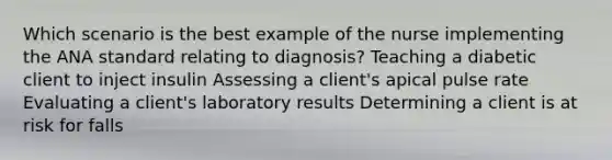 Which scenario is the best example of the nurse implementing the ANA standard relating to diagnosis? Teaching a diabetic client to inject insulin Assessing a client's apical pulse rate Evaluating a client's laboratory results Determining a client is at risk for falls