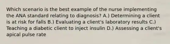 Which scenario is the best example of the nurse implementing the ANA standard relating to diagnosis? A.) Determining a client is at risk for falls B.) Evaluating a client's laboratory results C.) Teaching a diabetic client to inject insulin D.) Assessing a client's apical pulse rate