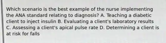 Which scenario is the best example of the nurse implementing the ANA standard relating to diagnosis? A. Teaching a diabetic client to inject insulin B. Evaluating a client's laboratory results C. Assessing a client's apical pulse rate D. Determining a client is at risk for falls