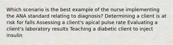 Which scenario is the best example of the nurse implementing the ANA standard relating to diagnosis? Determining a client is at risk for falls Assessing a client's apical pulse rate Evaluating a client's laboratory results Teaching a diabetic client to inject insulin