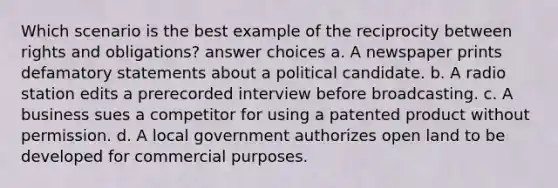 Which scenario is the best example of the reciprocity between rights and obligations? answer choices a. A newspaper prints defamatory statements about a political candidate. b. A radio station edits a prerecorded interview before broadcasting. c. A business sues a competitor for using a patented product without permission. d. A local government authorizes open land to be developed for commercial purposes.