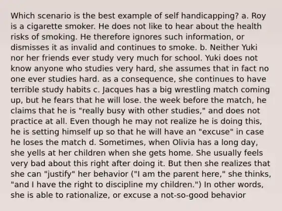 Which scenario is the best example of self handicapping? a. Roy is a cigarette smoker. He does not like to hear about the health risks of smoking. He therefore ignores such information, or dismisses it as invalid and continues to smoke. b. Neither Yuki nor her friends ever study very much for school. Yuki does not know anyone who studies very hard, she assumes that in fact no one ever studies hard. as a consequence, she continues to have terrible study habits c. Jacques has a big wrestling match coming up, but he fears that he will lose. the week before the match, he claims that he is "really busy with other studies," and does not practice at all. Even though he may not realize he is doing this, he is setting himself up so that he will have an "excuse" in case he loses the match d. Sometimes, when Olivia has a long day, she yells at her children when she gets home. She usually feels very bad about this right after doing it. But then she realizes that she can "justify" her behavior ("I am the parent here," she thinks, "and I have the right to discipline my children.") In other words, she is able to rationalize, or excuse a not-so-good behavior