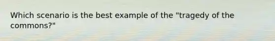 Which scenario is the best example of the "tragedy of the commons?"