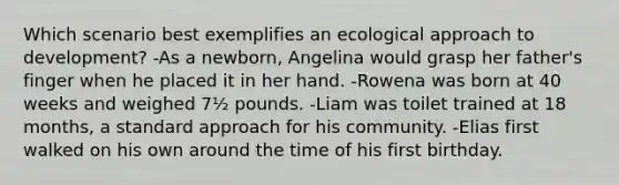 Which scenario best exemplifies an ecological approach to development? -As a newborn, Angelina would grasp her father's finger when he placed it in her hand. -Rowena was born at 40 weeks and weighed 7½ pounds. -Liam was toilet trained at 18 months, a standard approach for his community. -Elias first walked on his own around the time of his first birthday.