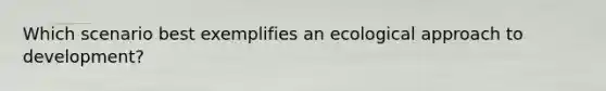 Which scenario best exemplifies an ecological approach to development?