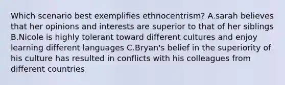 Which scenario best exemplifies ethnocentrism? A.sarah believes that her opinions and interests are superior to that of her siblings B.Nicole is highly tolerant toward different cultures and enjoy learning different languages C.Bryan's belief in the superiority of his culture has resulted in conflicts with his colleagues from different countries