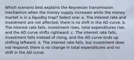 Which scenario best explains the Keynesian transmission mechanism when the money supply increases while the money market is in a liquidity trap? Select one: a. The interest rate and investment are not affected; there is no shift in the AD curve. b. The interest rate falls, investment rises, total expenditures rise, and the AD curve shifts rightward. c. The interest rate falls, investment falls instead of rising, and the AD curve ends up shifting leftward. d. The interest rate falls, but investment does not respond; there is no change in total expenditures and no shift in the AD curve.