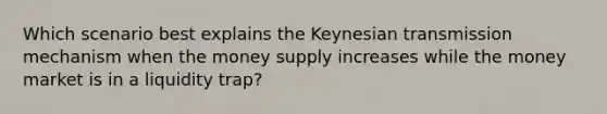 Which scenario best explains the Keynesian transmission mechanism when the money supply increases while the money market is in a liquidity trap?