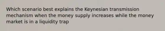 Which scenario best explains the Keynesian transmission mechanism when the money supply increases while the money market is in a liquidity trap